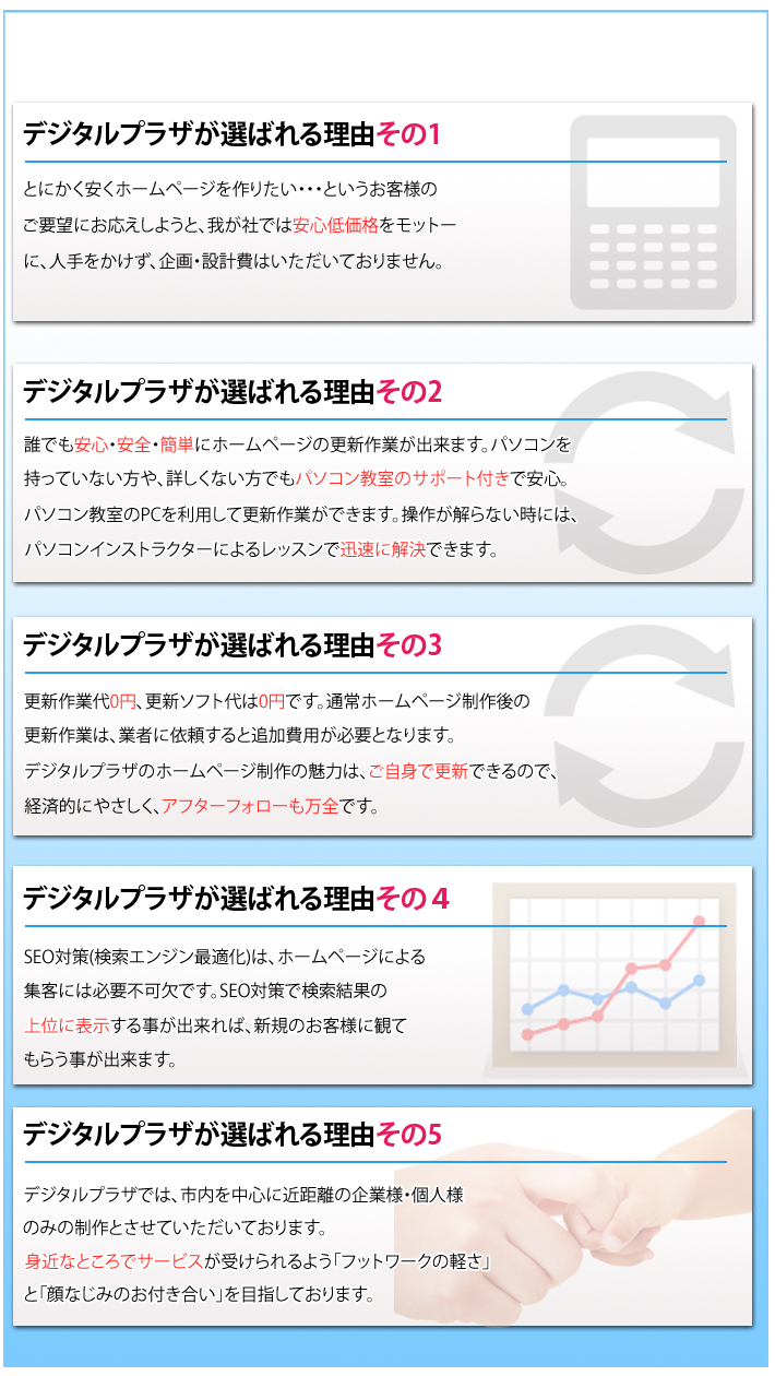 �f�W�^���v���U���I�΂�闝�R����1�@�Ƃɂ��������z�[���y�[�W����肽���E�E�E�Ƃ������q�l�̂��v�]�ɂ��������悤�ƁA�䂪�Ђł͈��S�ቿ�i�����b�g�[�ɁA�l����������A���E�݌v��͂��������Ă���܂���B�@�f�W�^���v���U���I�΂�闝�R����2�@�N�ł����S�E���S�E�ȒP�Ƀz�[���y�[�W�̍X�V��Ƃ��o���܂��B�p�\�R���������Ă��Ȃ�����A�ڂ����Ȃ����ł��p�\�R�������̃T�|�[�g�t���ň��S�B�p�\�R��������PC�𗘗p���čX�V��Ƃ��ł��܂��B���삪����Ȃ����ɂ́A�p�\�R���C���X�g���N�^�[�ɂ�郌�b�X���Őv���ɉ����ł��܂��B�@�f�W�^���v���U���I�΂�闝�R����3�@�X�V��Ƒ�0�~�A�X�V�\�t�g���0�~�ł��B�ʏ�z�[���y�[�W�����̍X�V��Ƃ́A�Ǝ҂Ɉ˗�����ƒǉ���p���K�v�ƂȂ�܂��B�f�W�^���v���U�̃z�[���y�[�W����̖��͂́A�����g�ōX�V�ł���̂ŁA�o�ϓI�ɂ₳�����A�A�t�^�[�t�H���[�����S�ł��B�@�f�W�^���v���U���I�΂�闝�R����4�@SEO�΍�(�����G���W���œK��)�́A�z�[���y�[�W�ɂ��W�q�ɂ͕K�v�s���ł��BSEO�΍�Ō������ʂ̏�ʂɕ\�����鎖���o����΁A�V�K�̂��q�l�ɊςĂ��炤�����o���܂��B�@�f�W�^���v���U���I�΂�闝�R����5�@�f�W�^���v���U�ł́A�s���𒆐S�ɋߋ����̊�Ɨl�E�l�l�݂̂̐���Ƃ����Ă��������Ă���܂��B�g�߂ȂƂ���ŃT�[�r�X���󂯂���悤�u�t�b�g���[�N�̌y���v�Ɓu��Ȃ��݂̂��t�������v��ڎw���Ă���܂��B