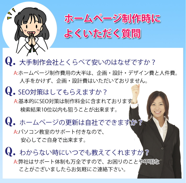 �z�[���y�[�W���쎞�ɂ悭������������@Q. ��萧���ЂƂ���ׂĈ����̂͂Ȃ��ł����H�@A:�z�[���y�[�W�����p�̑唼�́A���E�݌v�E�f�U�C����Ɛl����B�l����������A���E�݌v��͂��������Ă���܂���B�@Q. SEO�΍�͂��Ă��炦�܂����H�@A:��{�I��SEO�΍�͐��엿���Ɋ܂܂�Ă���܂��B��������10�ʈȓ����_�����Ƃ��o���܂��B�@Q. �z�[���y�[�W�̍X�V�͎��Ђłł��܂����H�@A:�p�\�R�������̃T�|�[�g�t���Ȃ̂ŁA���S���Ă����g�ŏo���܂��B�@Q. �킩��Ȃ����ɂ��ł������Ă���܂����H�@A:���Ђ̓T�|�[�g�̐������S�ł��̂ŁA������̂��Ƃ�s���Ȃ��Ƃ��������܂����炨�C�y�ɂ��A���������B